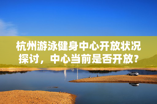 杭州游泳健身中心开放状况探讨，中心当前是否开放？