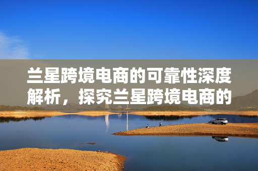 兰星跨境电商的可靠性深度解析，探究兰星跨境电商的信赖度