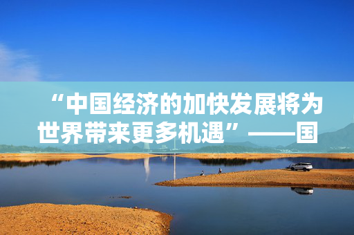 “中国经济的加快发展将为世界带来更多机遇”——国际人士积极评价中国经济二〇二五年开年“成绩单”