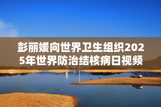 彭丽媛向世界卫生组织2025年世界防治结核病日视频会议发表书面致辞