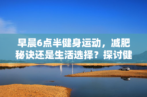 早晨6点半健身运动，减肥秘诀还是生活选择？探讨健身运动与减肥的关系