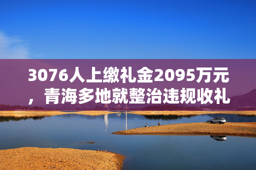 3076人上缴礼金2095万元，青海多地就整治违规收礼再动员