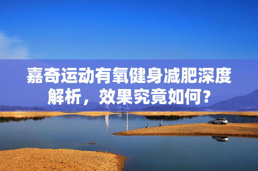 嘉奇运动有氧健身减肥深度解析，效果究竟如何？