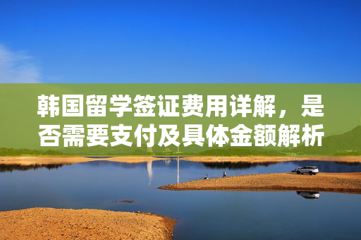 韩国留学签证费用详解，是否需要支付及具体金额解析