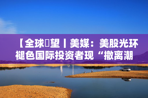 【全球瞭望丨美媒：美股光环褪色国际投资者现“撤离潮”】