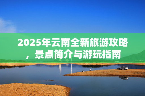 2025年云南全新旅游攻略，景点简介与游玩指南