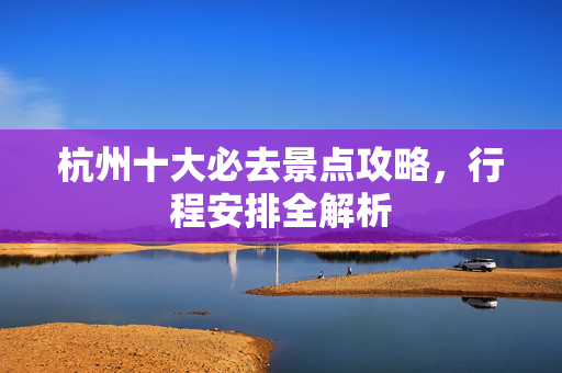 杭州十大必去景点攻略，行程安排全解析