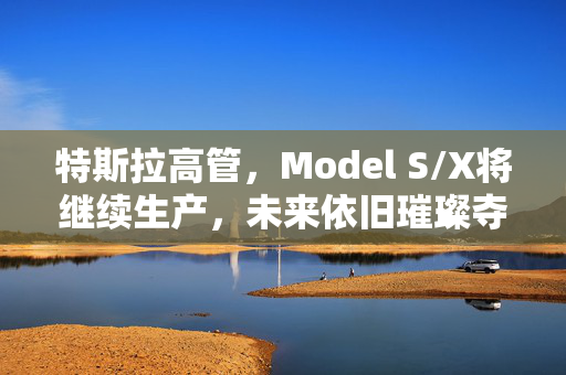 特斯拉高管，Model S/X将继续生产，未来依旧璀璨夺目