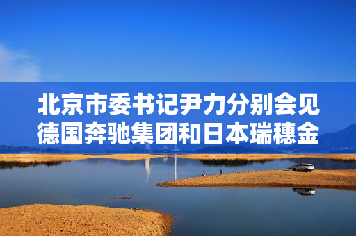 北京市委书记尹力分别会见德国奔驰集团和日本瑞穗金融集团负责人