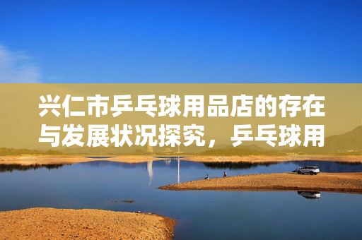 兴仁市乒乓球用品店的存在与发展状况探究，乒乓球用品店在兴仁市的现状和发展趋势分析