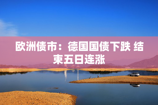 欧洲债市：德国国债下跌 结束五日连涨