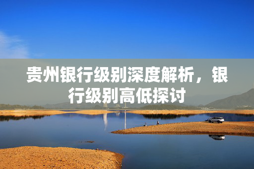 贵州银行级别深度解析，银行级别高低探讨