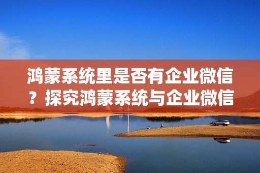 鸿蒙系统里是否有企业微信？探究鸿蒙系统与企业微信的兼容性解析