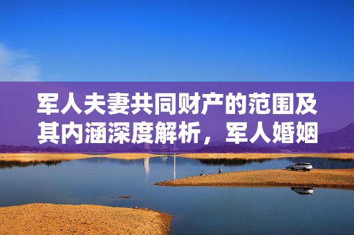 军人夫妻共同财产的范围及其内涵深度解析，军人婚姻财产制度研究