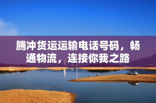 腾冲货运运输电话号码，畅通物流，连接你我之路