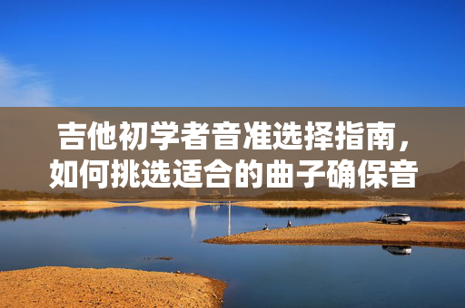 吉他初学者音准选择指南，如何挑选适合的曲子确保音准准确