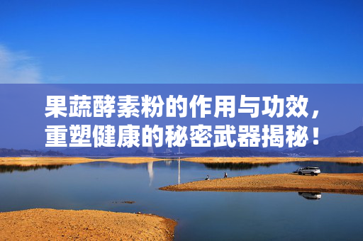 果蔬酵素粉的作用与功效，重塑健康的秘密武器揭秘！