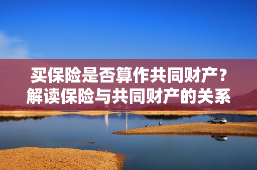 买保险是否算作共同财产？解读保险与共同财产的关系。