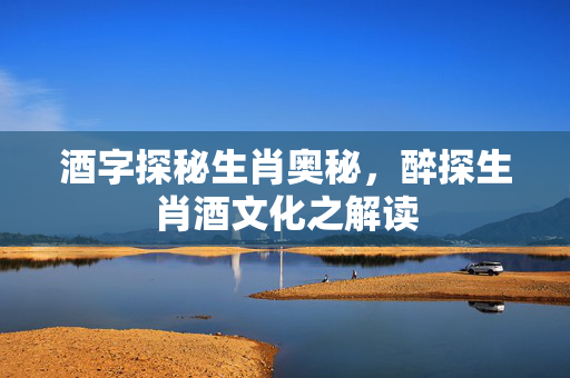 酒字探秘生肖奥秘，醉探生肖酒文化之解读