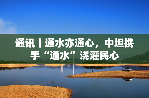 通讯丨通水亦通心，中坦携手“通水”浇灌民心