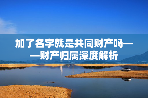 加了名字就是共同财产吗——财产归属深度解析