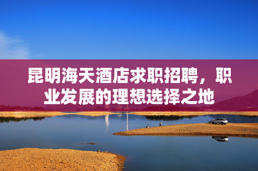 昆明海天酒店求职招聘，职业发展的理想选择之地