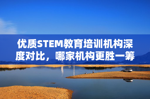 优质STEM教育培训机构深度对比，哪家机构更胜一筹？