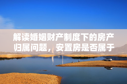 解读婚姻财产制度下的房产归属问题，安置房是否属于夫妻共同财产？