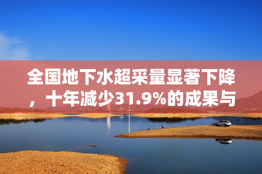 全国地下水超采量显著下降，十年减少31.9%的成果与挑战