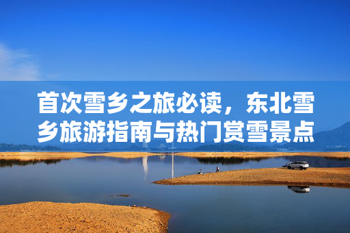 首次雪乡之旅必读，东北雪乡旅游指南与热门赏雪景点探索 2025 雪域风情探索之旅