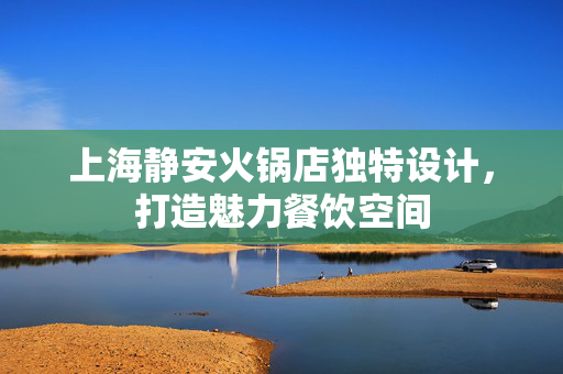 上海静安火锅店独特设计，打造魅力餐饮空间