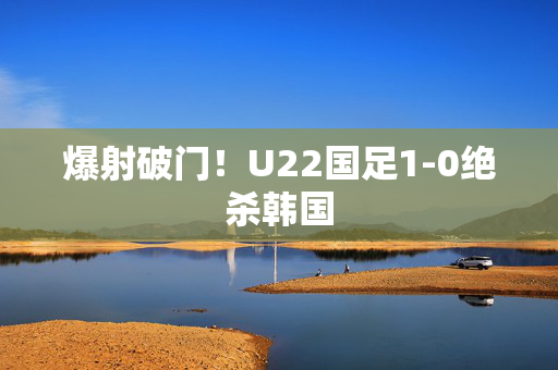 爆射破门！U22国足1-0绝杀韩国