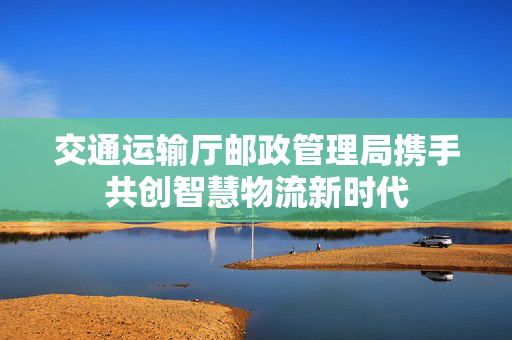 交通运输厅邮政管理局携手共创智慧物流新时代