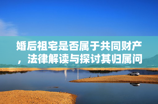 婚后祖宅是否属于共同财产，法律解读与探讨其归属问题