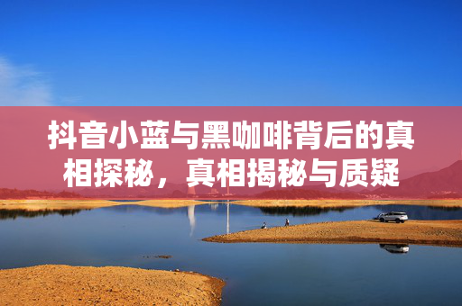 抖音小蓝与黑咖啡背后的真相探秘，真相揭秘与质疑