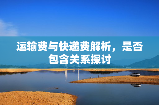 运输费与快递费解析，是否包含关系探讨