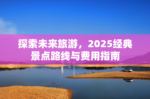 探索未来旅游，2025经典景点路线与费用指南