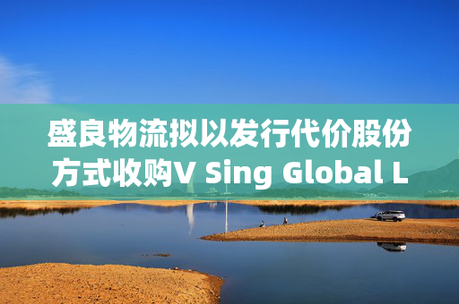 盛良物流拟以发行代价股份方式收购V Sing Global Limited全部已发行股本