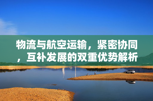 物流与航空运输，紧密协同，互补发展的双重优势解析