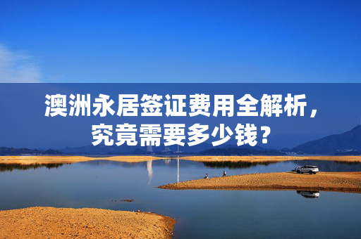 澳洲永居签证费用全解析，究竟需要多少钱？