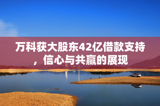 万科获大股东42亿借款支持，信心与共赢的展现