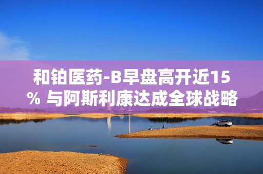 和铂医药-B早盘高开近15% 与阿斯利康达成全球战略合作