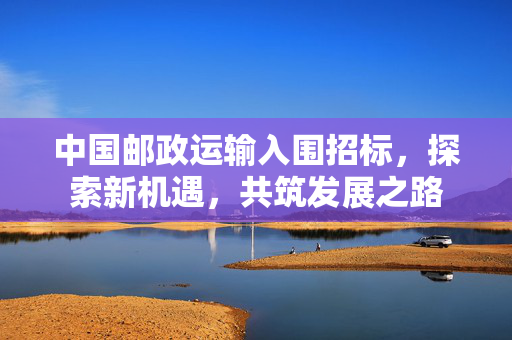 中国邮政运输入围招标，探索新机遇，共筑发展之路