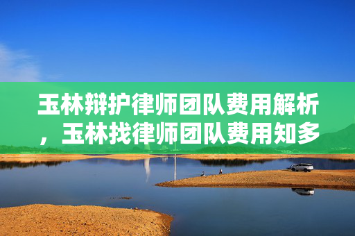 玉林辩护律师团队费用解析，玉林找律师团队费用知多少？
