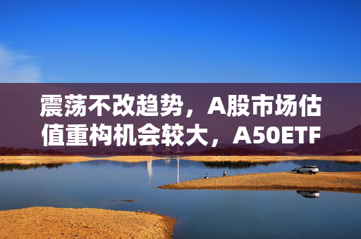 震荡不改趋势，A股市场估值重构机会较大，A50ETF华宝（159596）放量上涨
