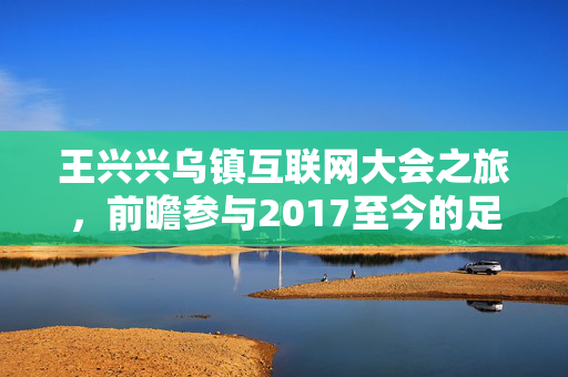 王兴兴乌镇互联网大会之旅，前瞻参与2017至今的足迹