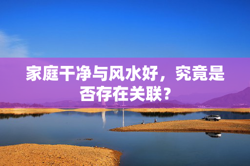 家庭干净与风水好，究竟是否存在关联？