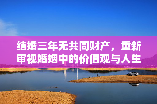 结婚三年无共同财产，重新审视婚姻中的价值观与人生选择