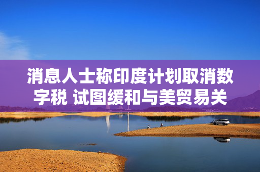 消息人士称印度计划取消数字税 试图缓和与美贸易关系