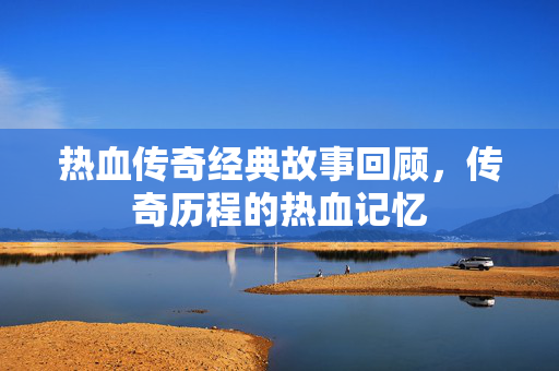 热血传奇经典故事回顾，传奇历程的热血记忆